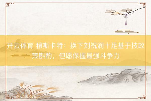 开云体育 穆斯卡特:换下刘祝润十足基于技政策斟酌,但愿保握最强斗争力