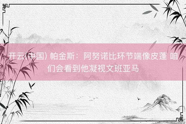 开云(中国) 帕金斯：阿努诺比环节端像皮蓬 咱们会看到他凝视文班亚马
