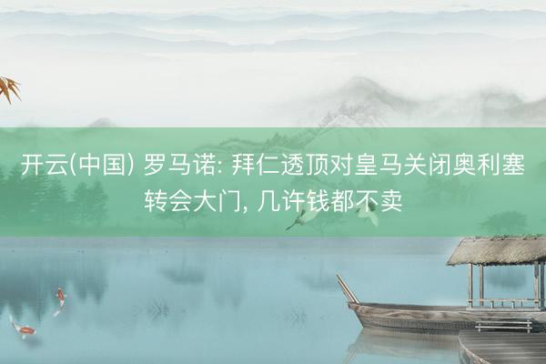 开云(中国) 罗马诺: 拜仁透顶对皇马关闭奥利塞转会大门， 几许钱都不卖