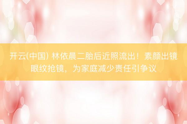 开云(中国) 林依晨二胎后近照流出！素颜出镜眼纹抢镜，为家庭减少责任引争议