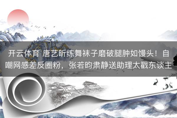 开云体育 唐艺昕练舞袜子磨破腿肿如馒头！自嘲网感差反圈粉，张若昀肃静送助理太戳东谈主