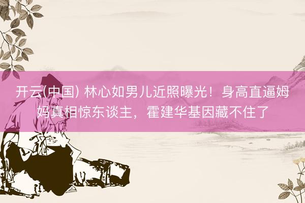 开云(中国) 林心如男儿近照曝光！身高直逼姆妈真相惊东谈主，霍建华基因藏不住了