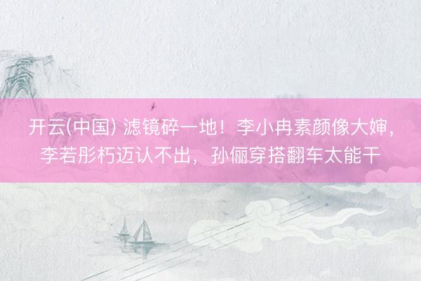 开云(中国) 滤镜碎一地！李小冉素颜像大婶，李若彤朽迈认不出，孙俪穿搭翻车太能干
