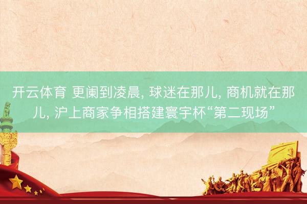开云体育 更阑到凌晨， 球迷在那儿， 商机就在那儿， 沪上商家争相搭建寰宇杯“第二现场”