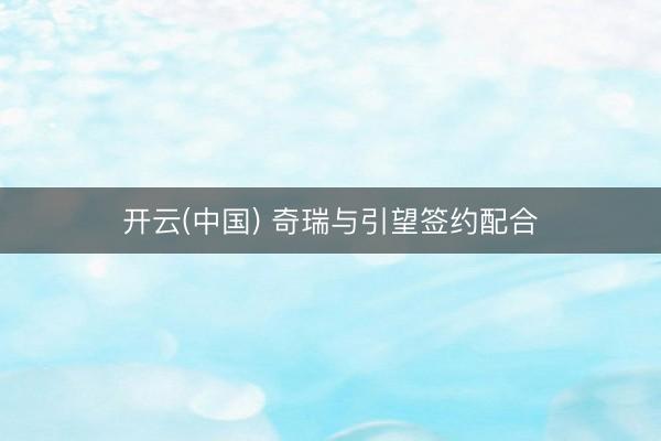开云(中国) 奇瑞与引望签约配合