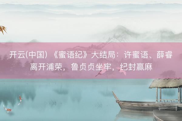 开云(中国) 《蜜语纪》大结局：许蜜语、薛睿离开浦荣，鲁贞贞坐牢，纪封赢麻