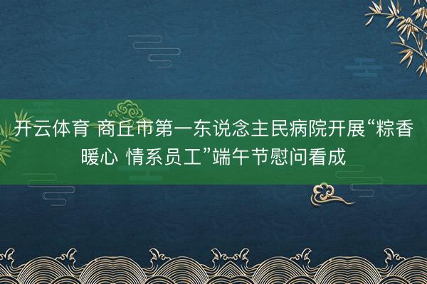 开云体育 商丘市第一东说念主民病院开展“粽香暖心 情系员工”端午节慰问看成