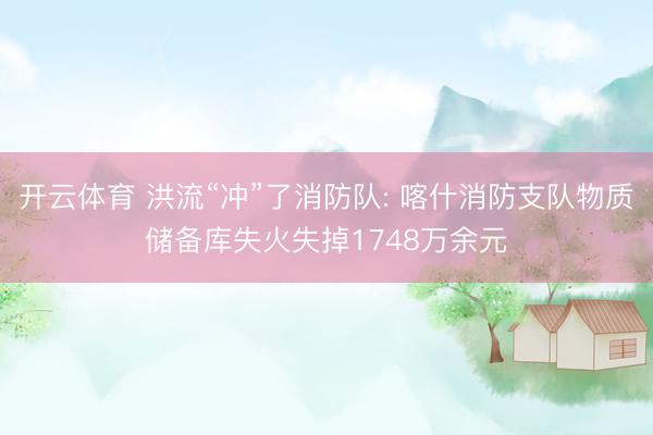 开云体育 洪流“冲”了消防队: 喀什消防支队物质储备库失火失掉1748万余元