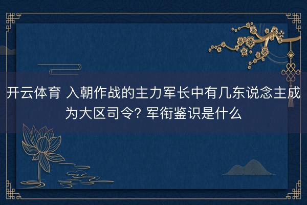 开云体育 入朝作战的主力军长中有几东说念主成为大区司令? 军衔鉴识是什么