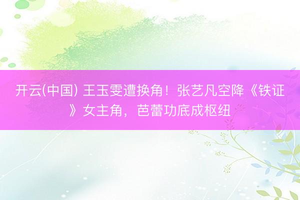 开云(中国) 王玉雯遭换角！张艺凡空降《铁证》女主角，芭蕾功底成枢纽