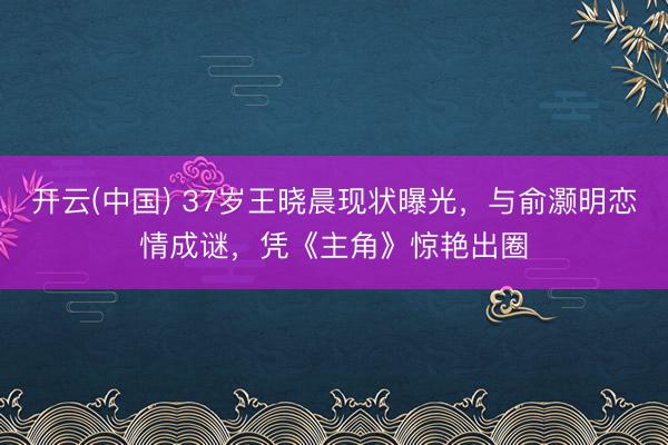 开云(中国) 37岁王晓晨现状曝光,与俞灏明恋情成谜,凭《主角》惊艳出圈