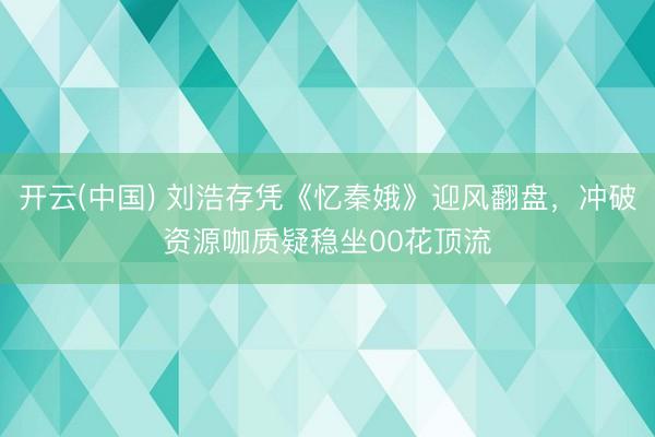 开云(中国) 刘浩存凭《忆秦娥》迎风翻盘，冲破资源咖质疑稳坐00花顶流
