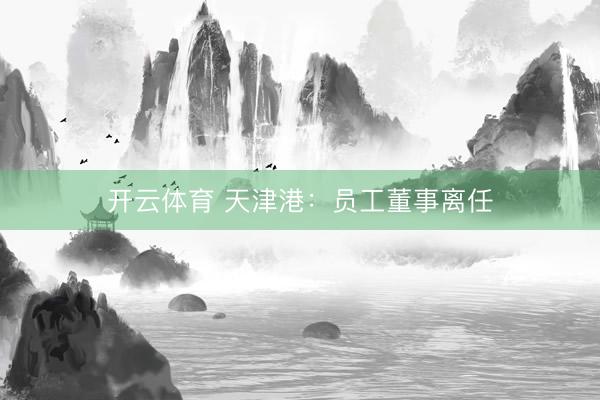 开云体育 天津港：员工董事离任