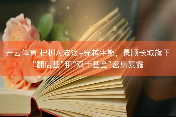 开云体育 把抓AI波浪+穿越牛熊,景顺长城旗下“翻倍基”和“双十基金”密集暴露