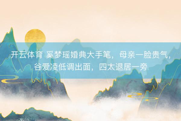 开云体育 奚梦瑶婚典大手笔，母亲一脸贵气，谷爱凌低调出面，四太退居一旁