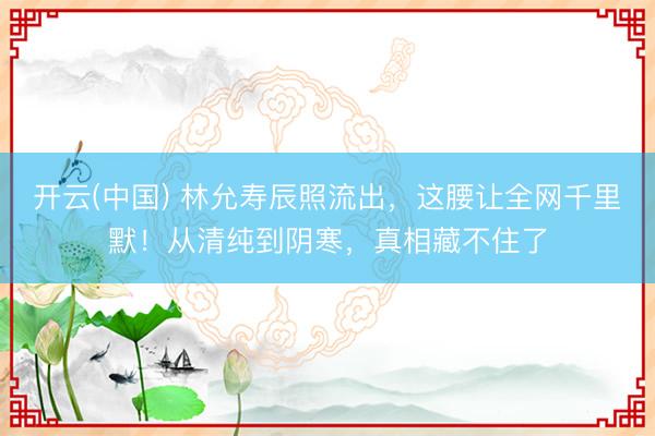 开云(中国) 林允寿辰照流出，这腰让全网千里默！从清纯到阴寒，真相藏不住了
