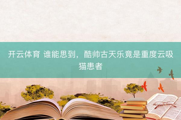开云体育 谁能思到，酷帅古天乐竟是重度云吸猫患者