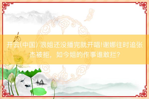 开云(中国) 浪姐还没播完就开唱!谢娜往时追张杰被拒，如今姐的作事谁敢拦?