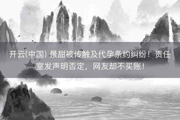 开云(中国) 景甜被传触及代孕条约纠纷!责任室发声明否定,网友却不买账!