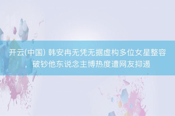 开云(中国) 韩安冉无凭无据虚构多位女星整容，破钞他东说念主博热度遭网友抑遏