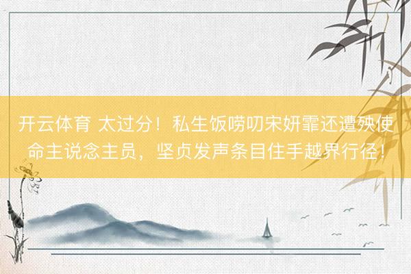 开云体育 太过分！私生饭唠叨宋妍霏还遭殃使命主说念主员，坚贞发声条目住手越界行径！