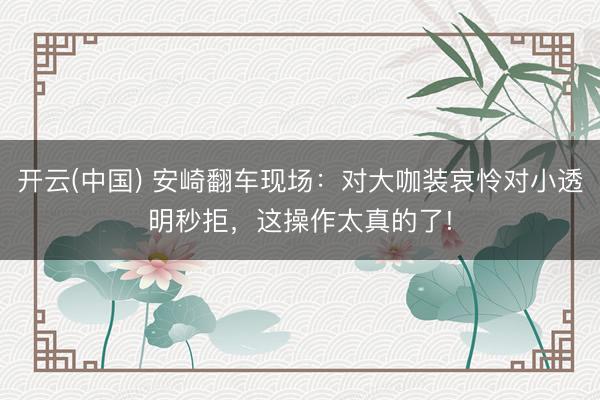 开云(中国) 安崎翻车现场：对大咖装哀怜对小透明秒拒，这操作太真的了!