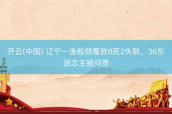 开云(中国) 辽宁一渔船倾覆致8死2失联,36东说念主被问责