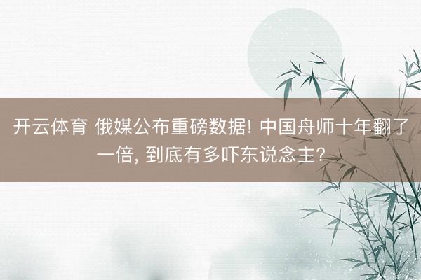 开云体育 俄媒公布重磅数据! 中国舟师十年翻了一倍， 到底有多吓东说念主?
