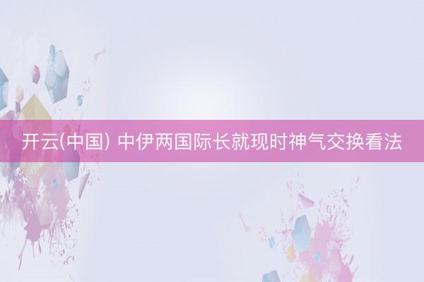 开云(中国) 中伊两国际长就现时神气交换看法
