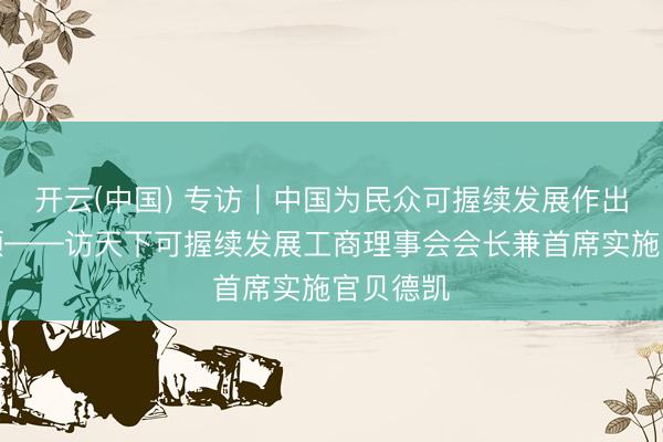 开云(中国) 专访｜中国为民众可握续发展作出紧迫孝顺——访天下可握续发展工商理事会会长兼首席实施官贝德凯