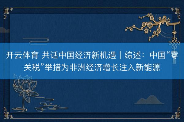 开云体育 共话中国经济新机遇｜综述：中国“零关税”举措为非洲经济增长注入新能源