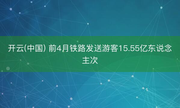 开云(中国) 前4月铁路发送游客15.55亿东说念主次