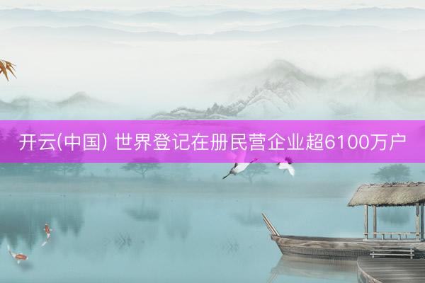 开云(中国) 世界登记在册民营企业超6100万户