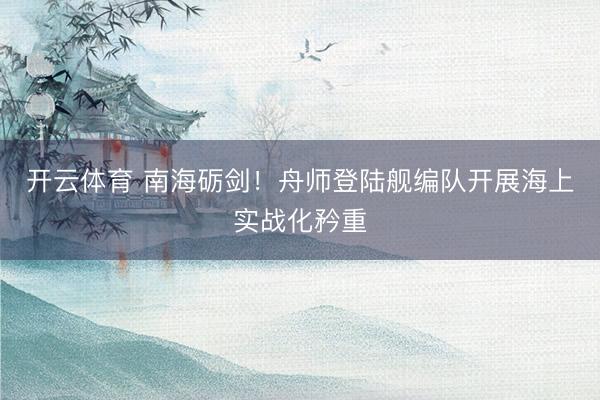 开云体育 南海砺剑!舟师登陆舰编队开展海上实战化矜重