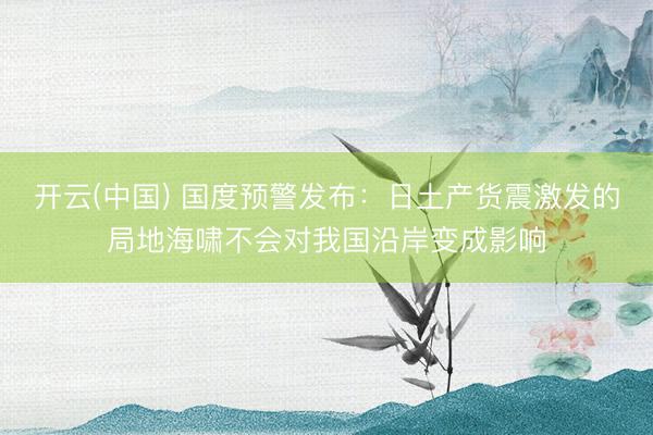 开云(中国) 国度预警发布：日土产货震激发的局地海啸不会对我国沿岸变成影响