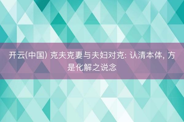 开云(中国) 克夫克妻与夫妇对克: 认清本体， 方是化解之说念