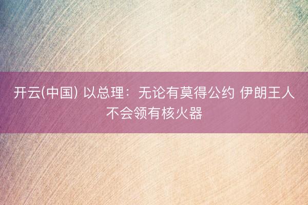 开云(中国) 以总理:无论有莫得公约 伊朗王人不会领有核火器