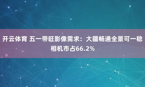 开云体育 五一带旺影像需求：大疆畅通全景可一稔相机市占66.2%