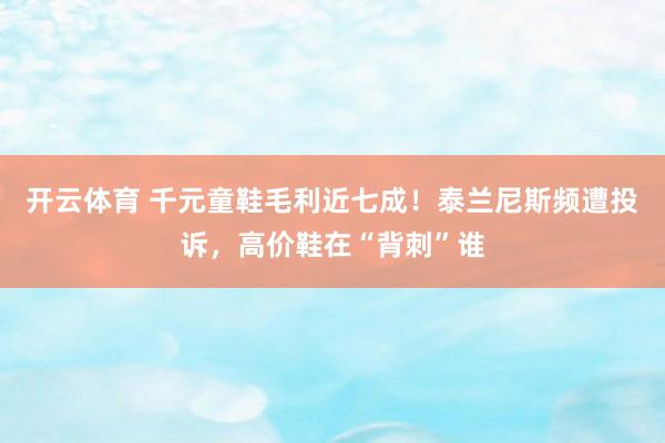 开云体育 千元童鞋毛利近七成！泰兰尼斯频遭投诉，高价鞋在“背刺”谁