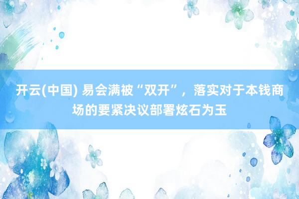 开云(中国) 易会满被“双开”，落实对于本钱商场的要紧决议部署炫石为玉