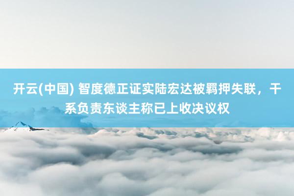 开云(中国) 智度德正证实陆宏达被羁押失联，干系负责东谈主称已上收决议权