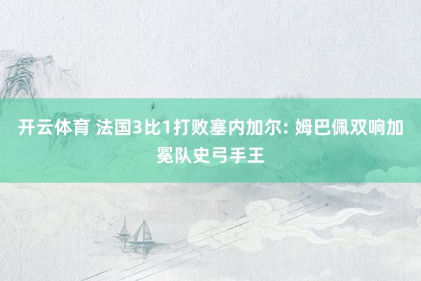 开云体育 法国3比1打败塞内加尔: 姆巴佩双响加冕队史弓手王