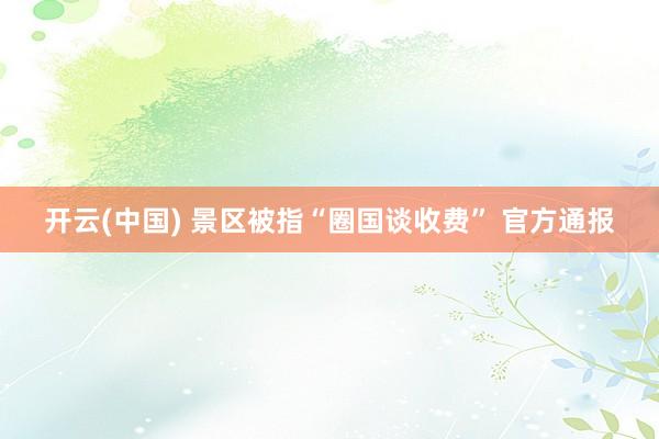 开云(中国) 景区被指“圈国谈收费” 官方通报