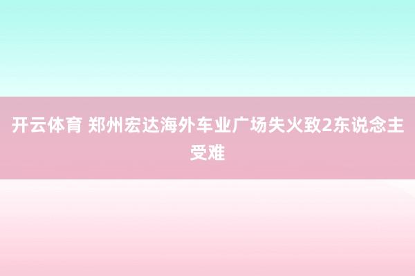 开云体育 郑州宏达海外车业广场失火致2东说念主受难